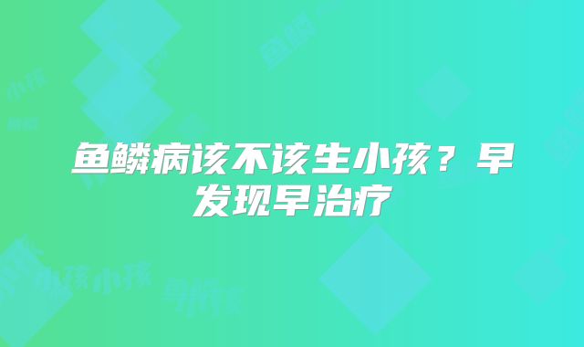 鱼鳞病该不该生小孩？早发现早治疗