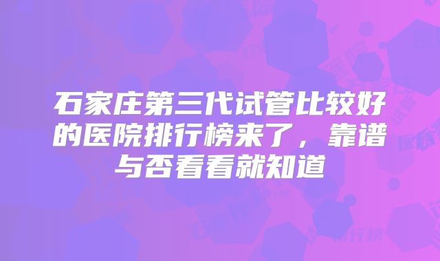 石家庄第三代试管比较好的医院排行榜来了,靠谱与否看看就知道