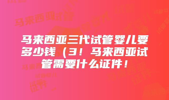 马来西亚三代试管婴儿要多少钱(3!马来西亚试管需要什么证件!