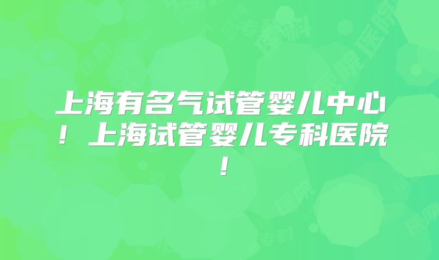 上海有名气试管婴儿中心！上海试管婴儿专科医院！