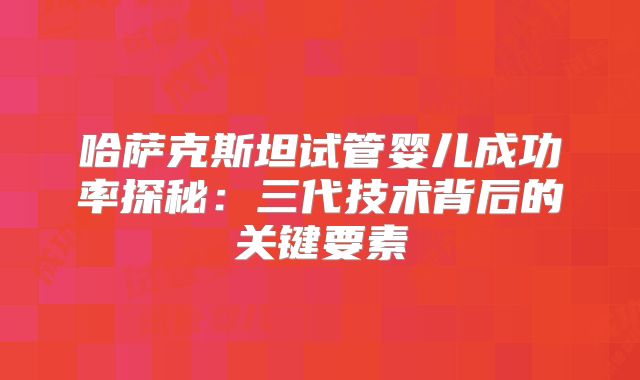 哈萨克斯坦试管婴儿成功率探秘：三代技术背后的关键要素