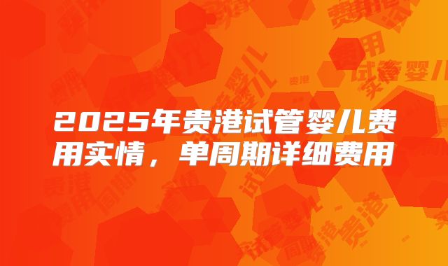 2025年贵港试管婴儿费用实情，单周期详细费用