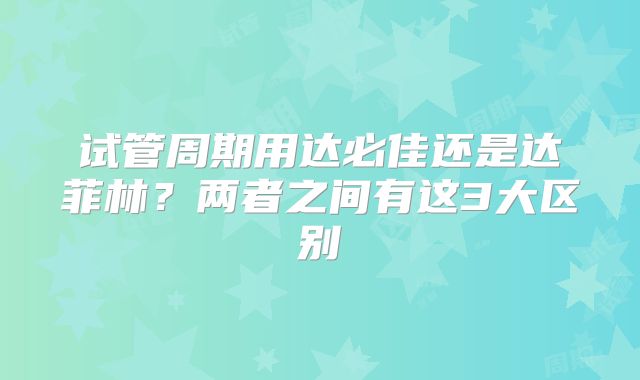 试管周期用达必佳还是达菲林？两者之间有这3大区别