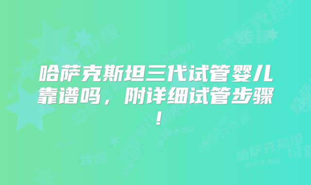 哈萨克斯坦三代试管婴儿靠谱吗,附详细试管步骤!