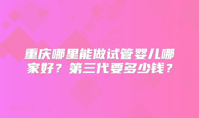 重庆哪里能做试管婴儿哪家好?第三代要多少钱?