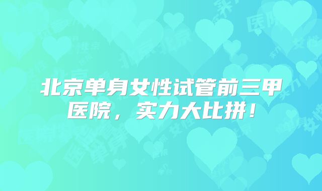 北京单身女性试管前三甲医院,实力大比拼!