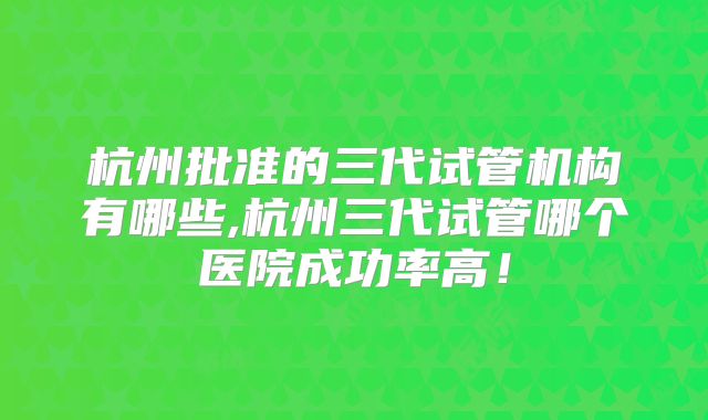 杭州批准的三代试管机构有哪些,杭州三代试管哪个医院成功率高!