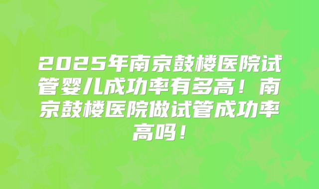 2025年南京鼓楼医院试管婴儿成功率有多高！南京鼓楼医院做试管成功率高吗！