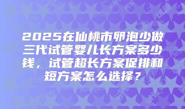 2025在仙桃市卵泡少做三代试管婴儿长方案多少钱,试管超长方案促排和短方案怎么选择?
