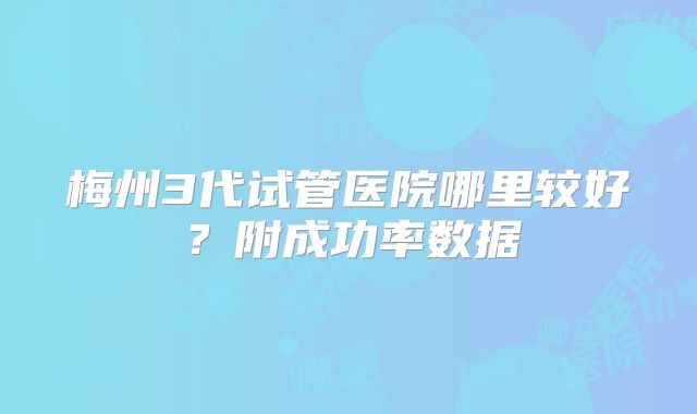 梅州3代试管医院哪里较好？附成功率数据
