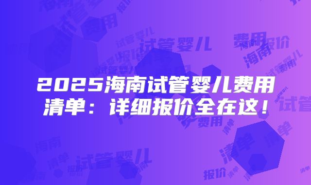 2025海南试管婴儿费用清单：详细报价全在这！