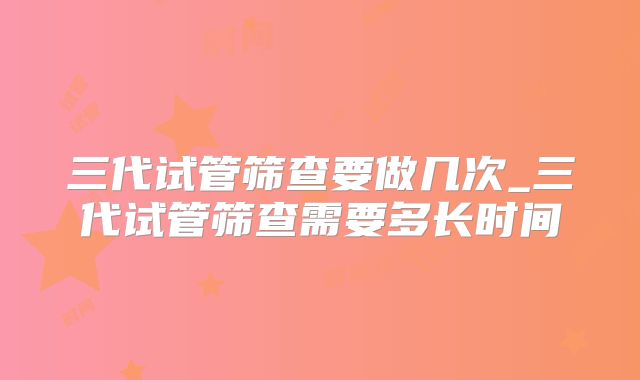 三代试管筛查要做几次_三代试管筛查需要多长时间