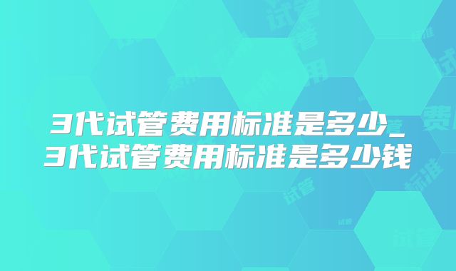 3代试管费用标准是多少_3代试管费用标准是多少钱