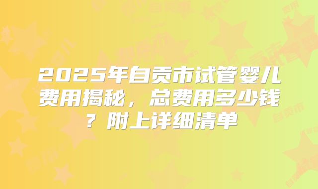 2025年自贡市试管婴儿费用揭秘,总费用多少钱?附上详细清单
