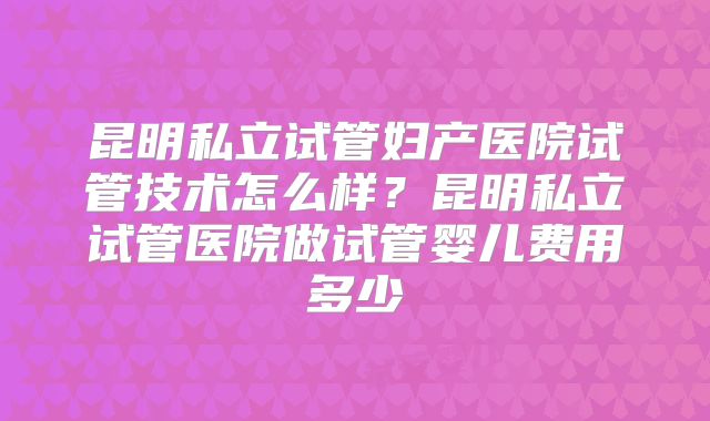 昆明私立试管妇产医院试管技术怎么样？昆明私立试管医院做试管婴儿费用多少