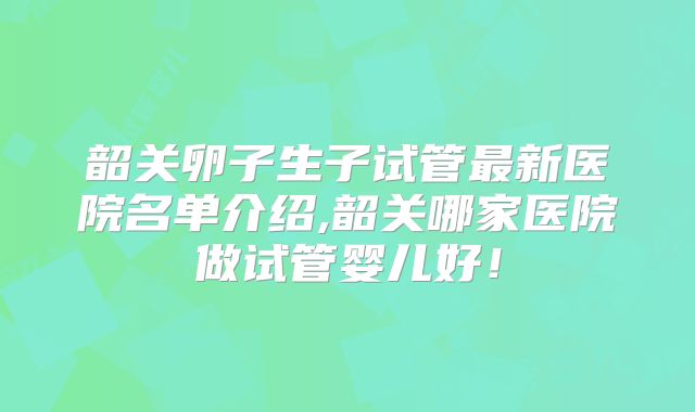 韶关卵子生子试管最新医院名单介绍,韶关哪家医院做试管婴儿好！