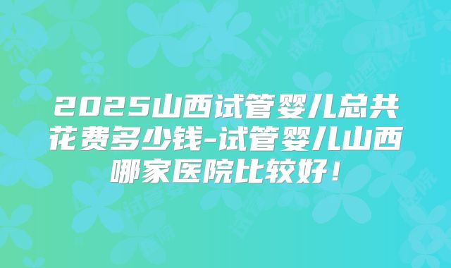 2025山西试管婴儿总共花费多少钱-试管婴儿山西哪家医院比较好!