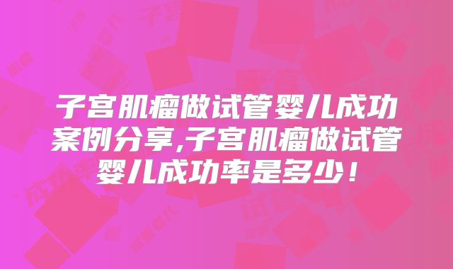 子宫肌瘤做试管婴儿成功案例分享,子宫肌瘤做试管婴儿成功率是多少!