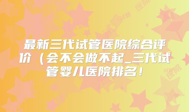 最新三代试管医院综合评价（会不会做不起_三代试管婴儿医院排名！
