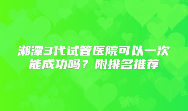 湘潭3代试管医院可以一次能成功吗？附排名推荐