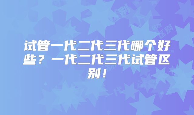 试管一代二代三代哪个好些?一代二代三代试管区别!
