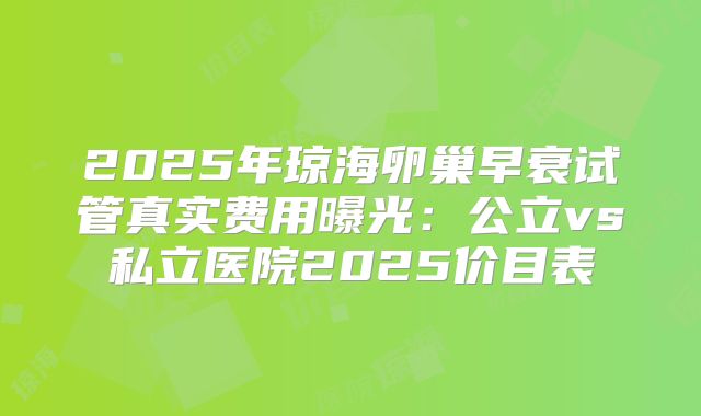 2025年琼海卵巢早衰试管真实费用曝光:公立vs私立医院2025价目表