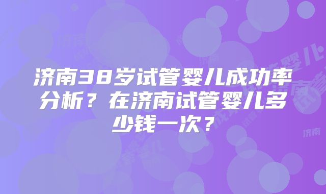 济南38岁试管婴儿成功率分析？在济南试管婴儿多少钱一次？