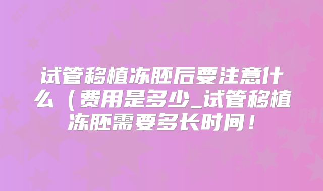 试管移植冻胚后要注意什么（费用是多少_试管移植冻胚需要多长时间！