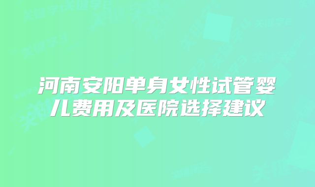 河南安阳单身女性试管婴儿费用及医院选择建议