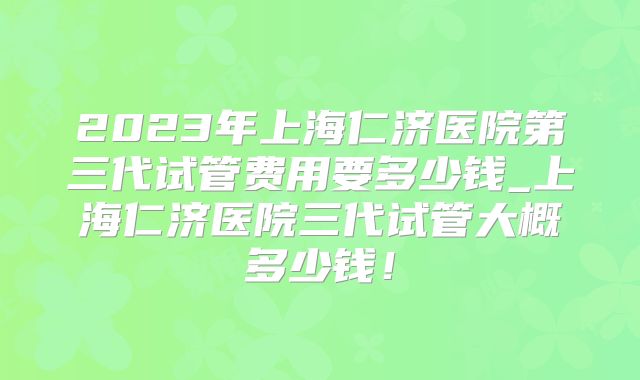 2023年上海仁济医院第三代试管费用要多少钱_上海仁济医院三代试管大概多少钱！