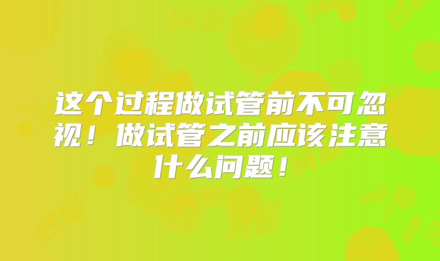 这个过程做试管前不可忽视！做试管之前应该注意什么问题！