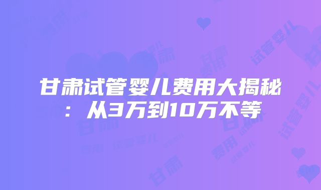 甘肃试管婴儿费用大揭秘:从3万到10万不等