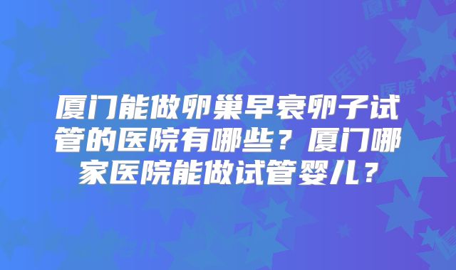 厦门能做卵巢早衰卵子试管的医院有哪些？厦门哪家医院能做试管婴儿？