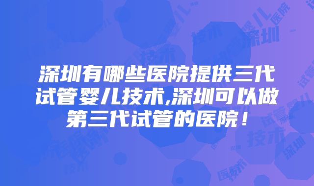 深圳有哪些医院提供三代试管婴儿技术,深圳可以做第三代试管的医院!