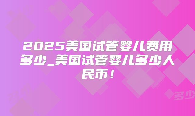 2025美国试管婴儿费用多少_美国试管婴儿多少人民币！