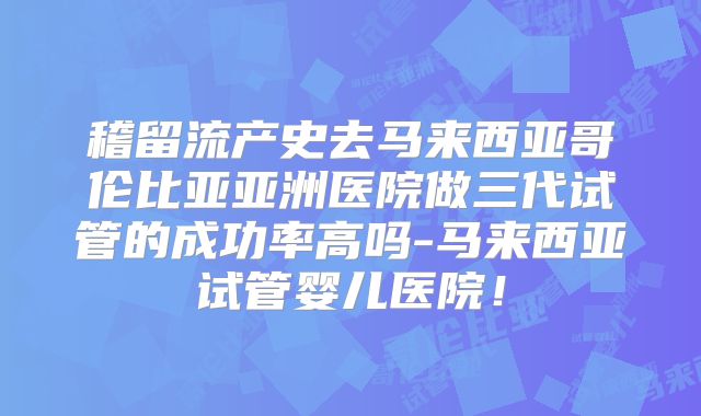 稽留流产史去马来西亚哥伦比亚亚洲医院做三代试管的成功率高吗-马来西亚试管婴儿医院！