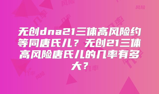 无创dna21三体高风险约等同唐氏儿？无创21三体高风险唐氏儿的几率有多大？