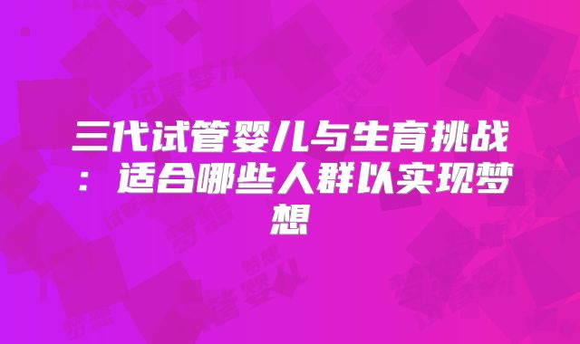 三代试管婴儿与生育挑战：适合哪些人群以实现梦想