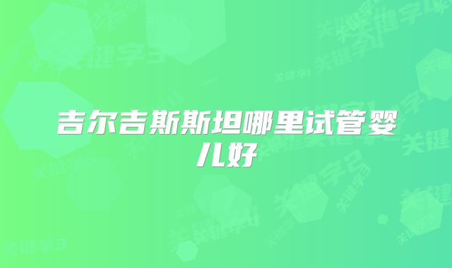 吉尔吉斯斯坦哪里试管婴儿好