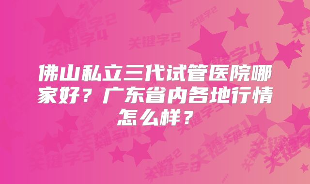 佛山私立三代试管医院哪家好？广东省内各地行情怎么样？