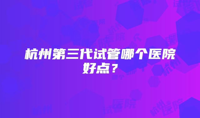杭州第三代试管哪个医院好点?
