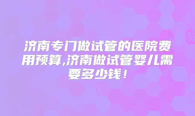 济南专门做试管的医院费用预算,济南做试管婴儿需要多少钱！
