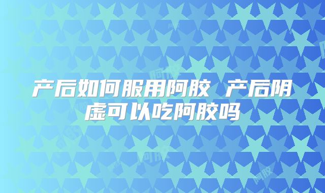 产后如何服用阿胶 产后阴虚可以吃阿胶吗