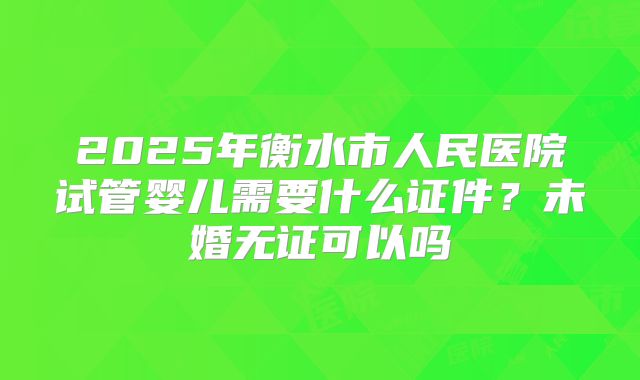 2025年衡水市人民医院试管婴儿需要什么证件?未婚无证可以吗