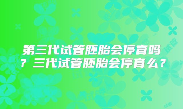 第三代试管胚胎会停育吗？三代试管胚胎会停育么？