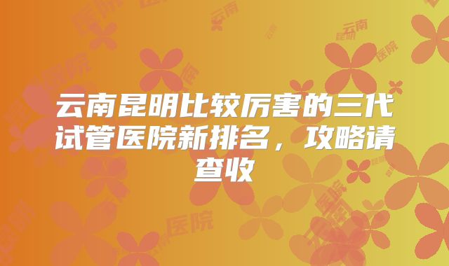 云南昆明比较厉害的三代试管医院新排名,攻略请查收