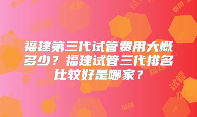 福建第三代试管费用大概多少？福建试管三代排名比较好是哪家？