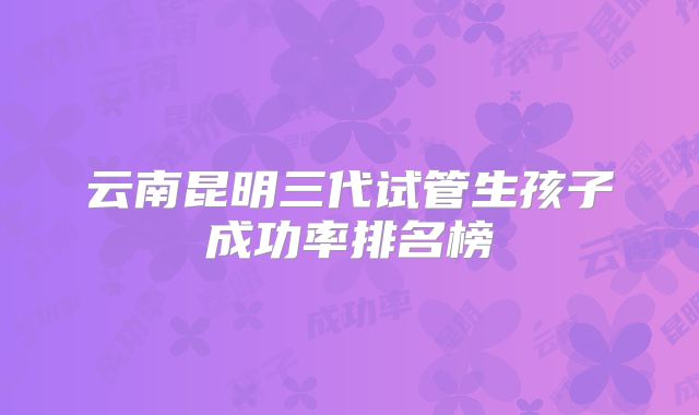 云南昆明三代试管生孩子成功率排名榜