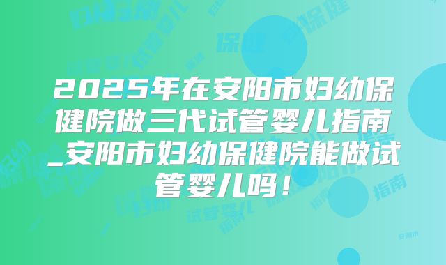 2025年在安阳市妇幼保健院做三代试管婴儿指南_安阳市妇幼保健院能做试管婴儿吗！