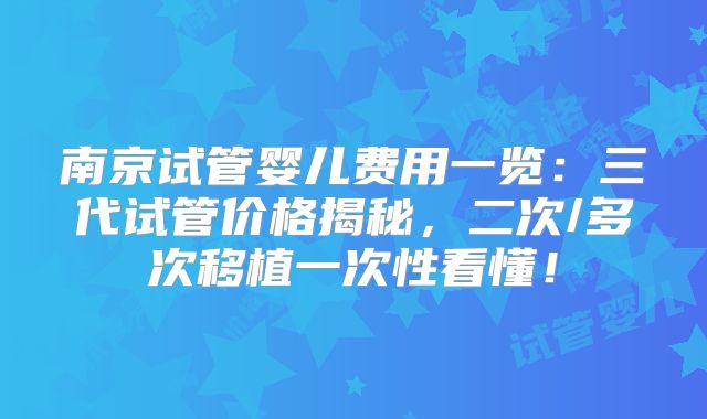 南京试管婴儿费用一览:三代试管价格揭秘,二次/多次移植一次性看懂!